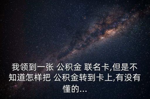 我領到一張 公積金 聯(lián)名卡,但是不知道怎樣把 公積金轉到卡上,有沒有懂的...