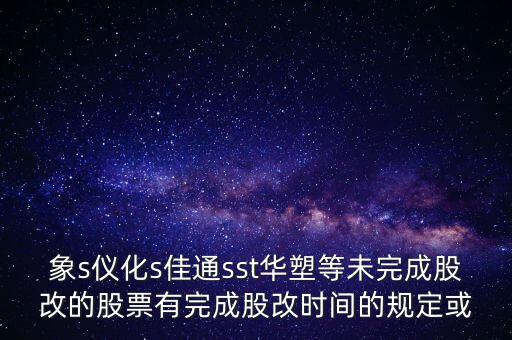 s佳通什么時候股改，象s儀化s佳通sst華塑等未完成股改的股票有完成股改時間的規(guī)定或