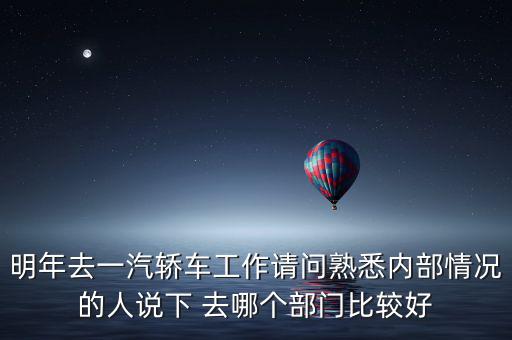 明年去一汽轎車工作請問熟悉內部情況的人說下 去哪個部門比較好