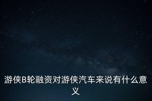 游俠B輪融資對游俠汽車來說有什么意義