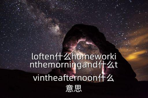 loften什么homeworkinthemorningand什么tvintheafternoon什么意思