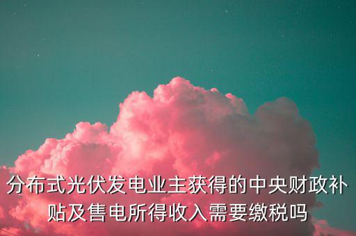 分布式光伏發(fā)電業(yè)主獲得的中央財政補貼及售電所得收入需要繳稅嗎