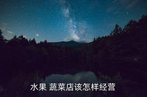 蔬菜零售怎么起步,開(kāi)蔬菜水果店怎么做?一文看懂