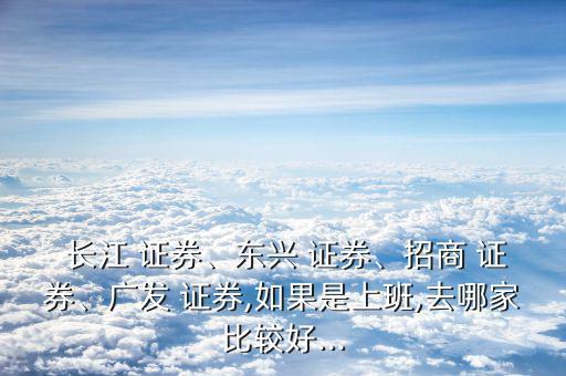  長江 證券、東興 證券、招商 證券、廣發(fā) 證券,如果是上班,去哪家比較好...