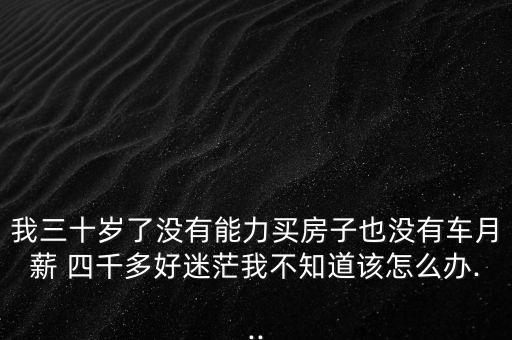 我三十歲了沒有能力買房子也沒有車月薪 四千多好迷茫我不知道該怎么辦...