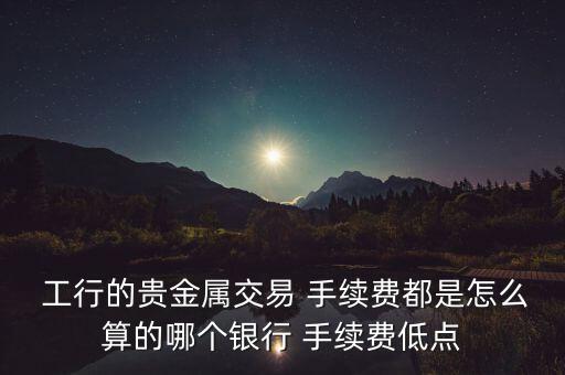  工行的貴金屬交易 手續(xù)費(fèi)都是怎么算的哪個銀行 手續(xù)費(fèi)低點(diǎn)