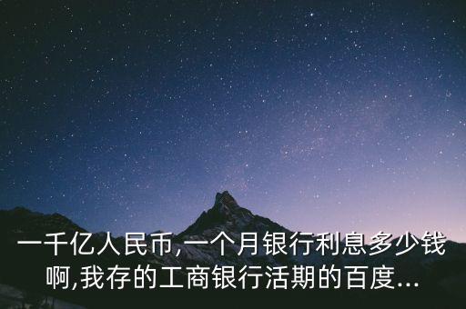 一千億人民幣,一個月銀行利息多少錢啊,我存的工商銀行活期的百度...