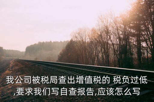 我公司被稅局查出增值稅的 稅負過低,要求我們寫自查報告,應(yīng)該怎么寫