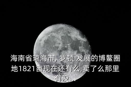 海南省瓊海市, 羅頓 發(fā)展的博鰲圈地1821畝現(xiàn)在還有么,賣了么那里有沒...