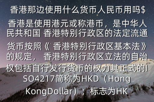  香港那邊使用什么貨幣人民幣用嗎$ 香港是使用港元或稱港幣，是中華人民共和國 香港特別行政區(qū)的法定流通貨幣按照《 香港特別行政區(qū)基本法》的規(guī)定， 香港特別行政區(qū)立法的自治權(quán)包括自行發(fā)行貨幣的權(quán)力其正式的ISO4217簡稱為HKD（HongKongDollar）；標(biāo)志為HK