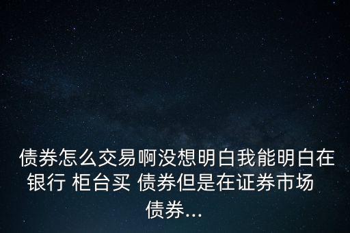  債券怎么交易啊沒想明白我能明白在銀行 柜臺(tái)買 債券但是在證券市場 債券...