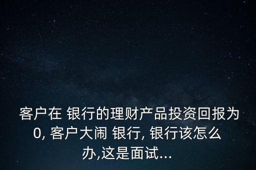  客戶(hù)在 銀行的理財(cái)產(chǎn)品投資回報(bào)為0, 客戶(hù)大鬧 銀行, 銀行該怎么辦,這是面試...