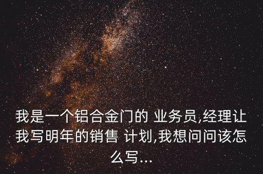 我是一個(gè)鋁合金門的 業(yè)務(wù)員,經(jīng)理讓我寫明年的銷售 計(jì)劃,我想問(wèn)問(wèn)該怎么寫...