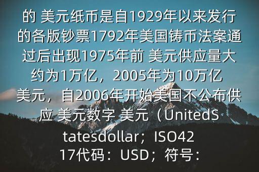 朋友, 美元是在何時誕生的在它誕生以來,共發(fā)行了多少 美元$目前流通的 美元紙幣是自1929年以來發(fā)行的各版鈔票1792年美國鑄幣法案通過后出現(xiàn)1975年前 美元供應量大約為1萬億，2005年為10萬億 美元，自2006年開始美國不公布供應 美元數(shù)字 美元（UnitedStatesdollar；ISO4217代碼：USD；符號：