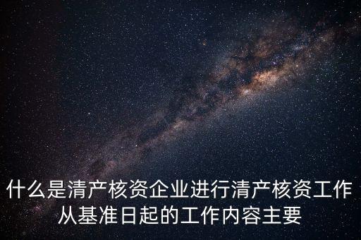 什么是清產核資企業(yè)進行清產核資工作從基準日起的工作內容主要