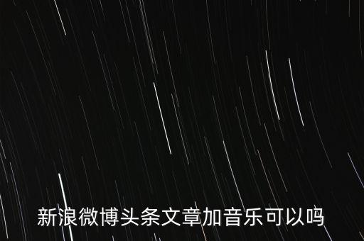 新浪微博頭條文章加音樂(lè)可以嗎