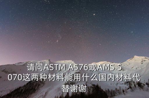 請(qǐng)問ASTM A576或AMS 5070這兩種材料能用什么國內(nèi)材料代替謝謝