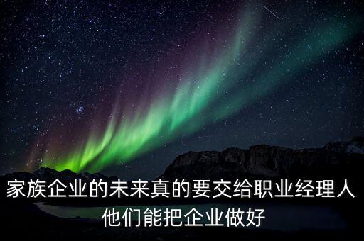 家族企業(yè)什么時候能交給后輩，家族企業(yè)的未來真的要交給職業(yè)經(jīng)理人 他們能把企業(yè)做好