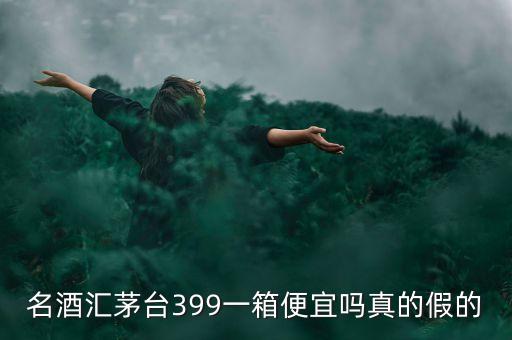 茅臺集團酒為什么便宜，名酒匯茅臺399一箱便宜嗎真的假的