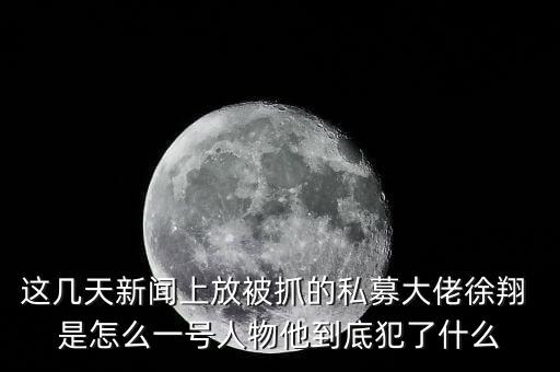 這幾天新聞上放被抓的私募大佬徐翔 是怎么一號人物他到底犯了什么