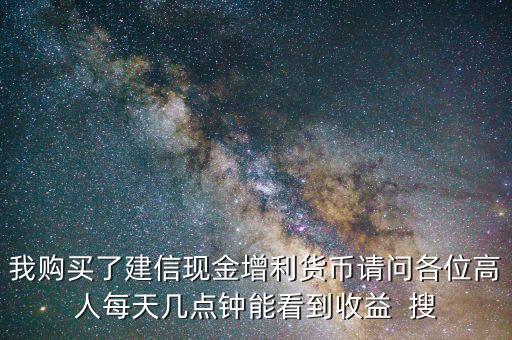 我購買了建信現(xiàn)金增利貨幣請問各位高人每天幾點鐘能看到收益  搜