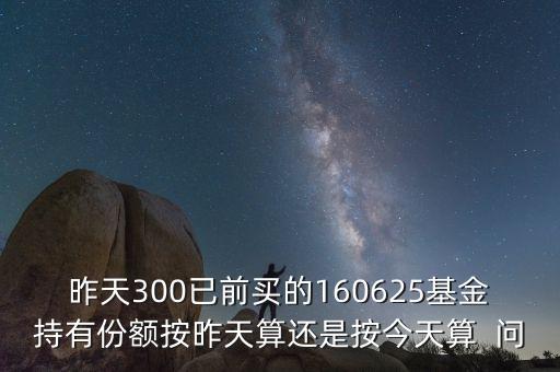 160625什么時候折算，昨天300已前買的160625基金持有份額按昨天算還是按今天算  問