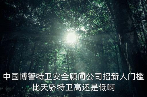 中國博警特衛(wèi)安全顧問公司招新人門檻比天驕特衛(wèi)高還是低啊