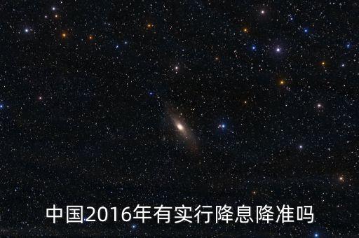 中國2016什么時候降息，中國2016年有實行降息降準嗎