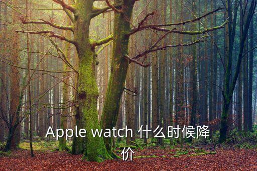 iwatch什么時(shí)候降價(jià)，Apple watch 什么時(shí)候降價(jià)