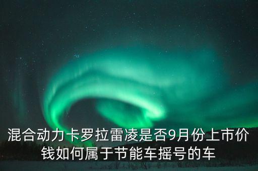 混合動力卡羅拉雷凌是否9月份上市價錢如何屬于節(jié)能車搖號的車