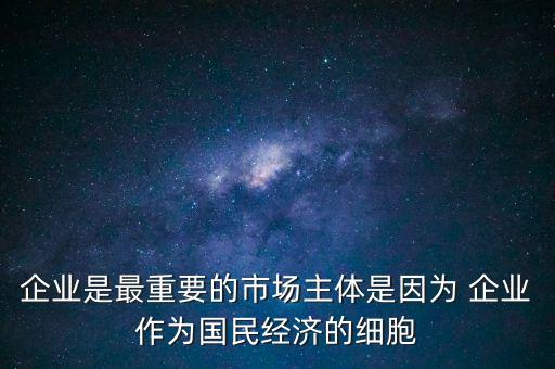 企業(yè)是最重要的市場(chǎng)主體是因?yàn)?企業(yè)作為國(guó)民經(jīng)濟(jì)的細(xì)胞