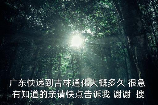 廣東快遞到吉林通化大概多久 很急 有知道的親請快點告訴我 謝謝  搜