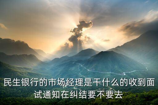 銀行市場經理是什么，民生銀行的市場經理是干什么的收到面試通知在糾結要不要去