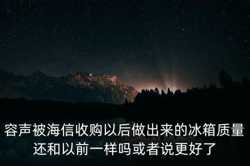 容聲被海信收購了為什么冰箱還比他貴，容聲被海信收購以后做出來的冰箱質(zhì)量還和以前一樣嗎或者說更好了