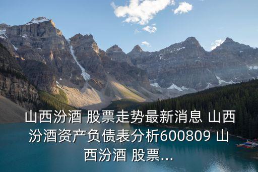  山西汾酒 股票走勢最新消息 山西汾酒資產負債表分析600809 山西汾酒 股票...