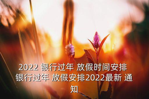 2022 銀行過年 放假時間安排 銀行過年 放假安排2022最新 通知