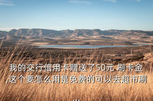 我的交行信用卡贈送了50元 刷卡金,這個要怎么用是免費的可以去超市刷...