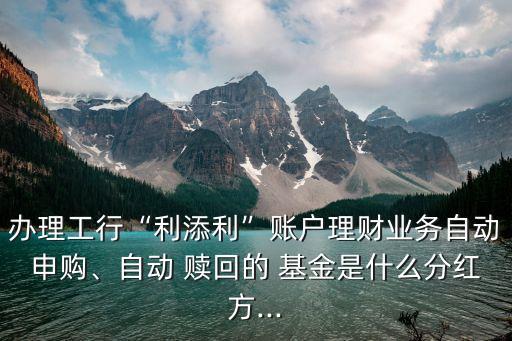 辦理工行“利添利”賬戶理財業(yè)務自動申購、自動 贖回的 基金是什么分紅方...