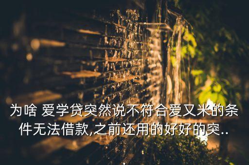 為啥 愛學(xué)貸突然說(shuō)不符合愛又米的條件無(wú)法借款,之前還用的好好的突...