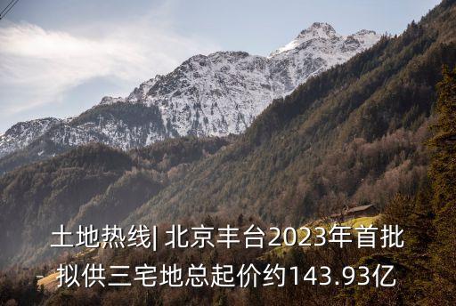 土地?zé)峋€| 北京豐臺(tái)2023年首批擬供三宅地總起價(jià)約143.93億