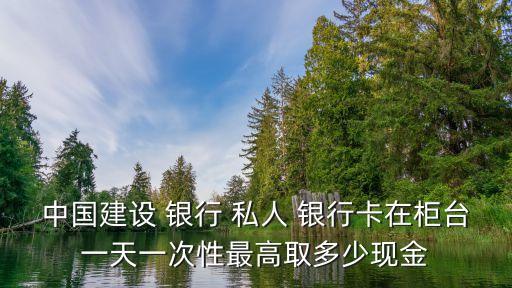 中國建設(shè) 銀行 私人 銀行卡在柜臺一天一次性最高取多少現(xiàn)金