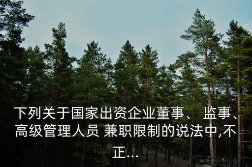 下列關于國家出資企業(yè)董事、 監(jiān)事、高級管理人員 兼職限制的說法中,不正...