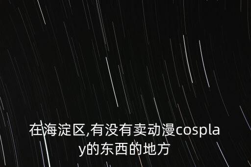 在海淀區(qū),有沒有賣動漫cosplay的東西的地方