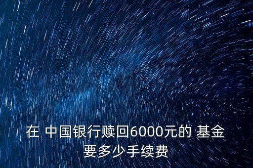 在 中國(guó)銀行贖回6000元的 基金要多少手續(xù)費(fèi)