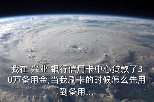 我在 興業(yè) 銀行信用卡中心貸款了30萬(wàn)備用金,當(dāng)我刷卡的時(shí)候怎么先用到備用...