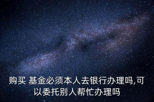 購買 基金必須本人去銀行辦理嗎,可以委托別人幫忙辦理嗎