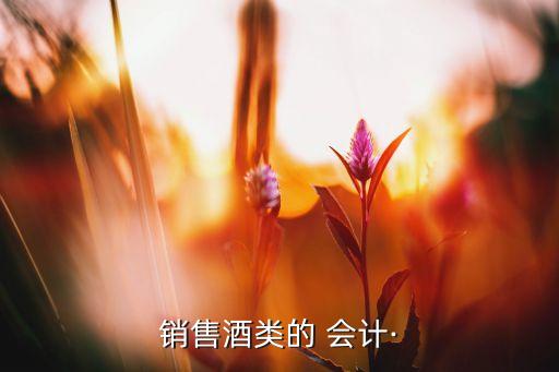 賣酒公司做會(huì)計(jì),賣酒的會(huì)計(jì)主要干啥