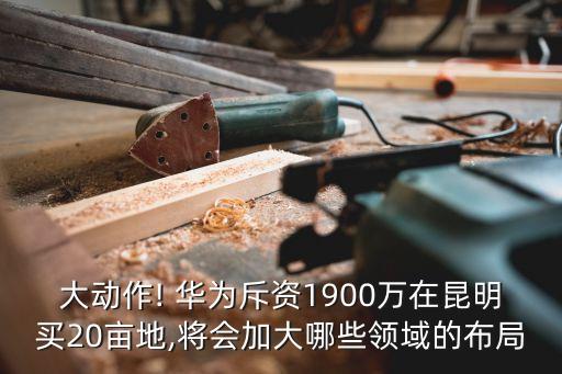 大動作! 華為斥資1900萬在昆明買20畝地,將會加大哪些領(lǐng)域的布局