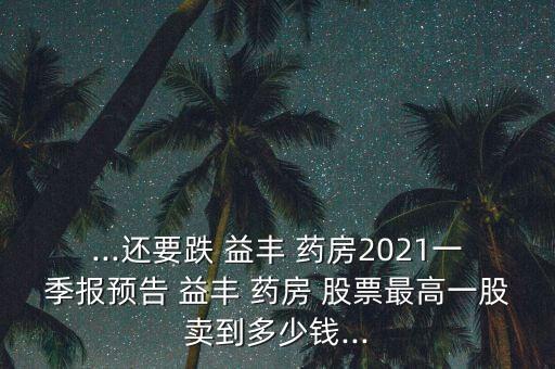 ...還要跌 益豐 藥房2021一季報預告 益豐 藥房 股票最高一股賣到多少錢...