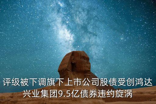 評級(jí)被下調(diào)旗下上市公司股債受創(chuàng)鴻達(dá)興業(yè)集團(tuán)9.5億債券違約旋渦